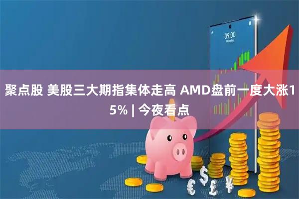 聚点股 美股三大期指集体走高 AMD盘前一度大涨15% | 今夜看点