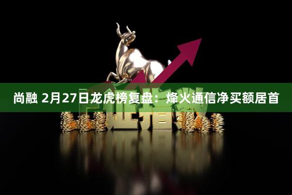 尚融 2月27日龙虎榜复盘：烽火通信净买额居首