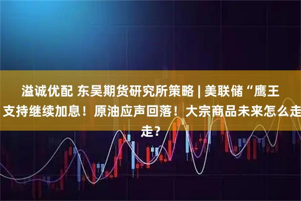 溢诚优配 东吴期货研究所策略 | 美联储“鹰王”支持继续加息！原油应声回落！大宗商品未来怎么走？