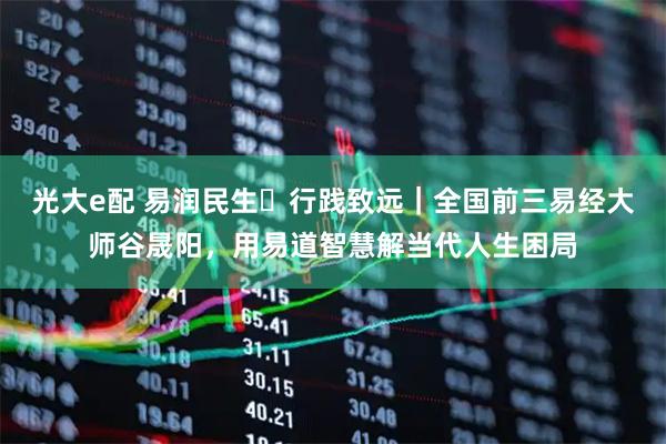 光大e配 易润民生・行践致远｜全国前三易经大师谷晟阳，用易道智慧解当代人生困局
