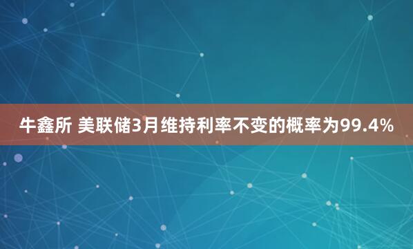 牛鑫所 美联储3月维持利率不变的概率为99.4%