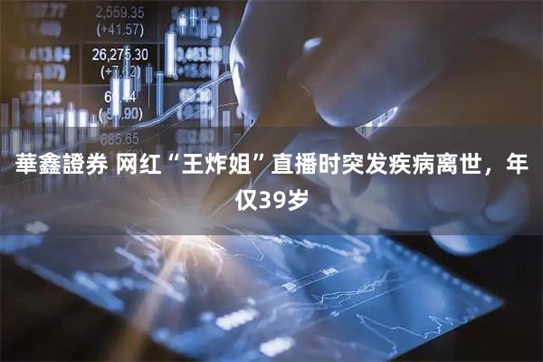 華鑫證券 网红“王炸姐”直播时突发疾病离世，年仅39岁