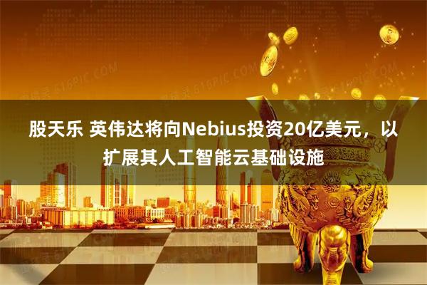 股天乐 英伟达将向Nebius投资20亿美元，以扩展其人工智能云基础设施