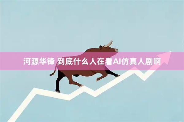 河源华锋 到底什么人在看AI仿真人剧啊