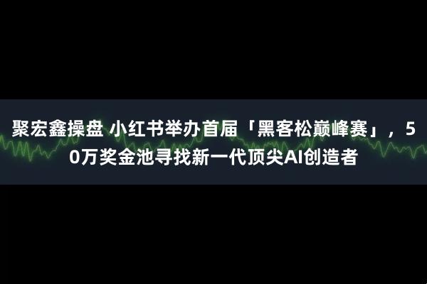 聚宏鑫操盘 小红书举办首届「黑客松巅峰赛」，50万奖金池寻找新一代顶尖AI创造者