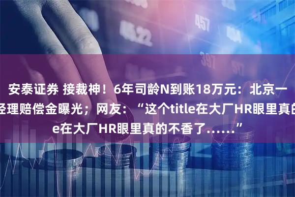 安泰证券 接裁神！6年司龄N到账18万元：北京一外卖平台产品经理赔偿金曝光；网友：“这个title在大厂HR眼里真的不香了……”