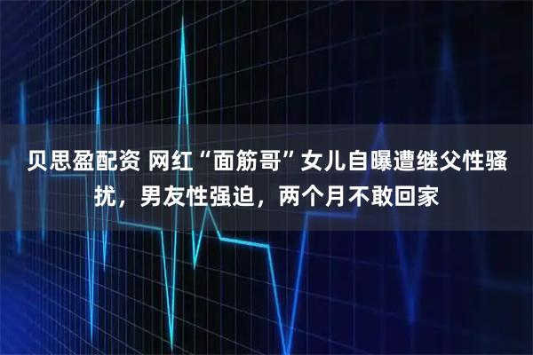 贝思盈配资 网红“面筋哥”女儿自曝遭继父性骚扰，男友性强迫，两个月不敢回家