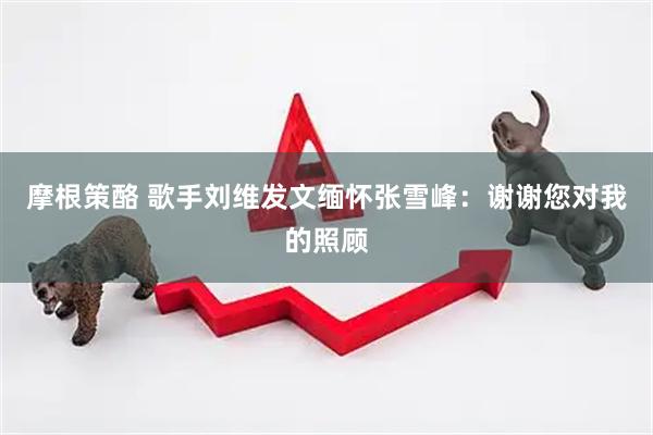 摩根策酪 歌手刘维发文缅怀张雪峰：谢谢您对我的照顾