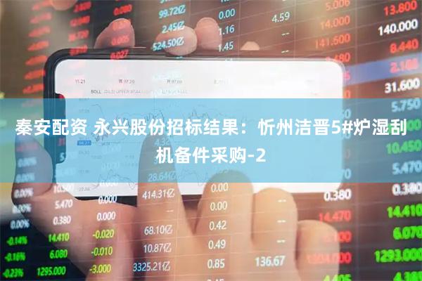 秦安配资 永兴股份招标结果：忻州洁晋5#炉湿刮机备件采购-2