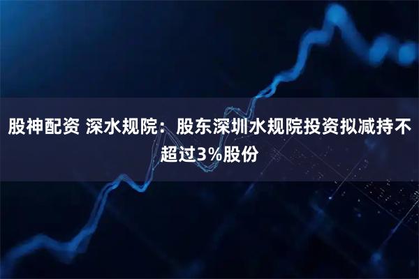 股神配资 深水规院：股东深圳水规院投资拟减持不超过3%股份