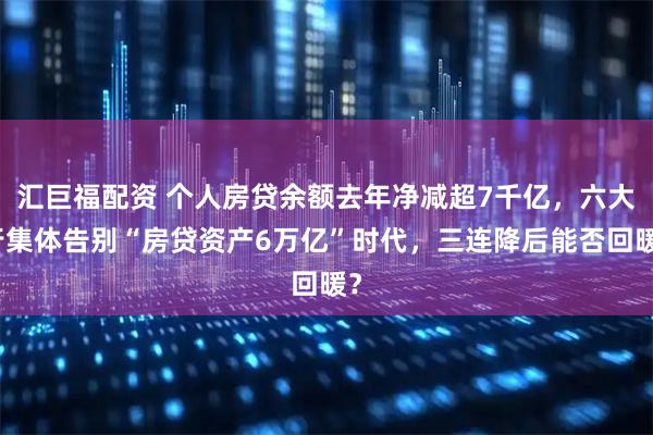 汇巨福配资 个人房贷余额去年净减超7千亿，六大行集体告别“房贷资产6万亿”时代，三连降后能否回暖？