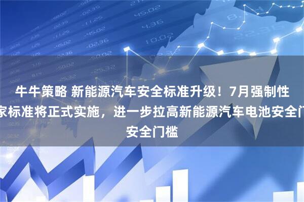 牛牛策略 新能源汽车安全标准升级！7月强制性国家标准将正式实施，进一步拉高新能源汽车电池安全门槛