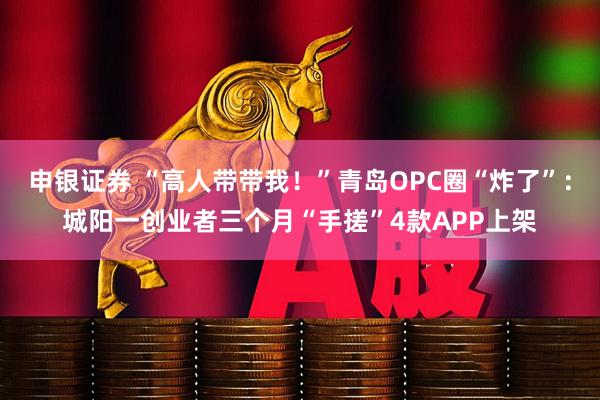 申银证券 “高人带带我！”青岛OPC圈“炸了”：城阳一创业者三个月“手搓”4款APP上架