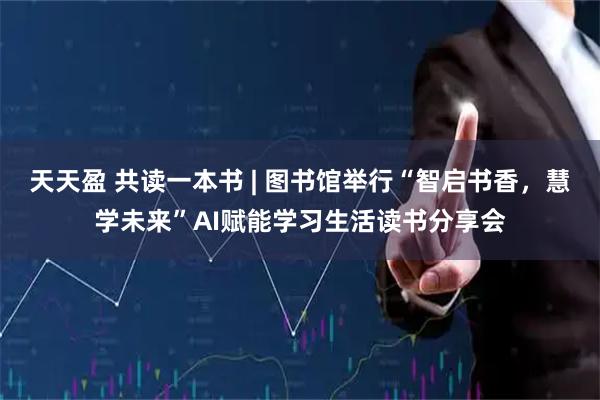 天天盈 共读一本书 | 图书馆举行“智启书香，慧学未来”AI赋能学习生活读书分享会