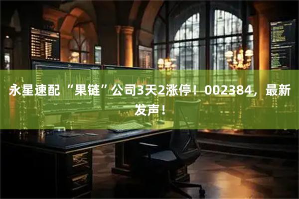 永星速配 “果链”公司3天2涨停！002384，最新发声！