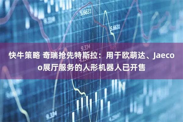 快牛策略 奇瑞抢先特斯拉：用于欧萌达、Jaecoo展厅服务的人形机器人已开售