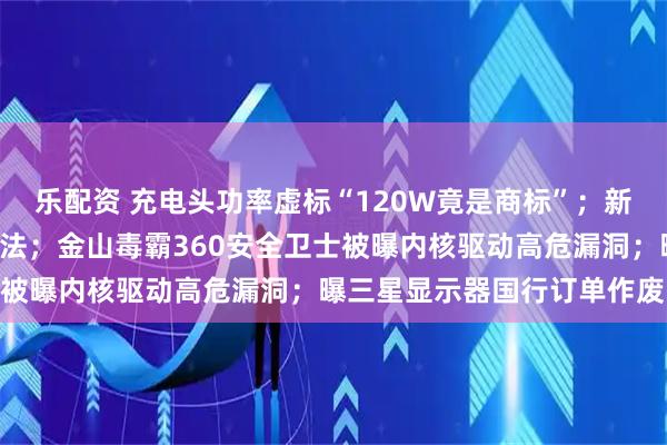 乐配资 充电头功率虚标“120W竟是商标”；新能源车牌“绿变白”涉违法；金山毒霸360安全卫士被曝内核驱动高危漏洞；曝三星显示器国行订单作废…