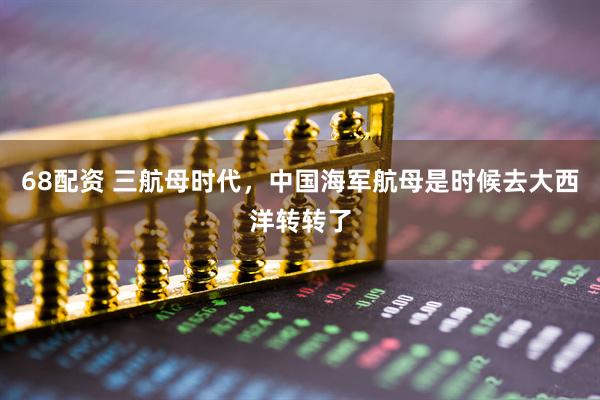 68配资 三航母时代，中国海军航母是时候去大西洋转转了