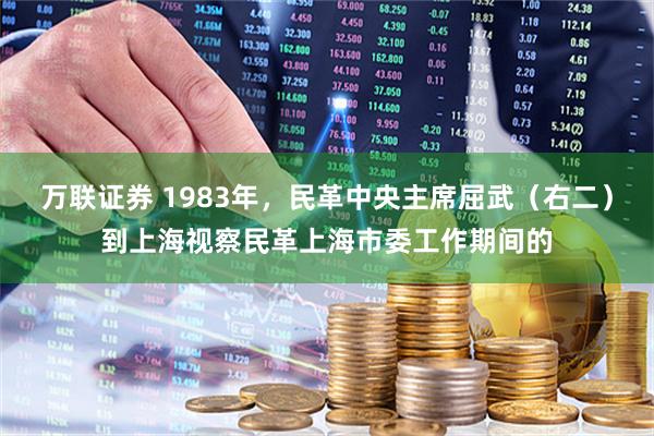 万联证券 1983年，民革中央主席屈武（右二）到上海视察民革上海市委工作期间的