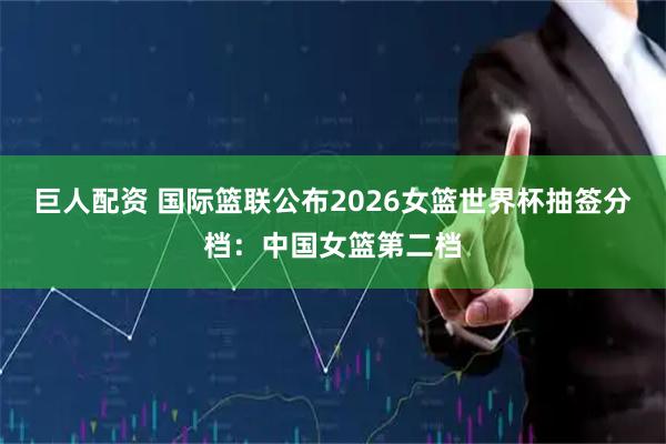 巨人配资 国际篮联公布2026女篮世界杯抽签分档：中国女篮第二档