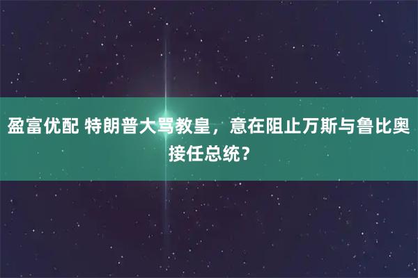 盈富优配 特朗普大骂教皇，意在阻止万斯与鲁比奥接任总统？