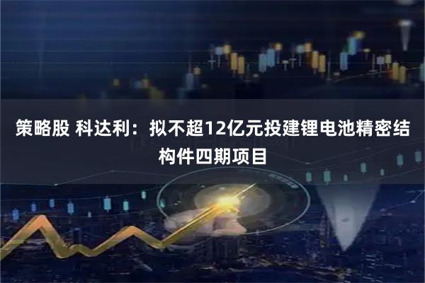 策略股 科达利:拟不超12亿元投建锂电池精密结构件四期项目