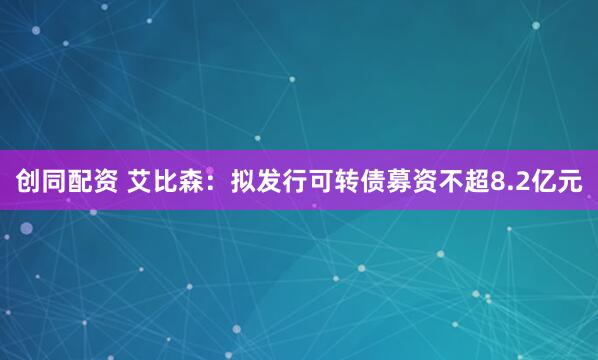 创同配资 艾比森：拟发行可转债募资不超8.2亿元