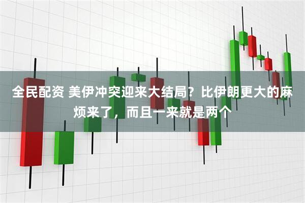 全民配资 美伊冲突迎来大结局？比伊朗更大的麻烦来了，而且一来就是两个