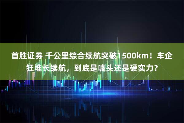 首胜证券 千公里综合续航突破1500km！车企狂堆长续航，到底是噱头还是硬实力？
