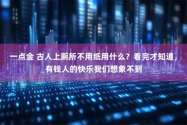 一点金 古人上厕所不用纸用什么？看完才知道，有钱人的快乐我们想象不到