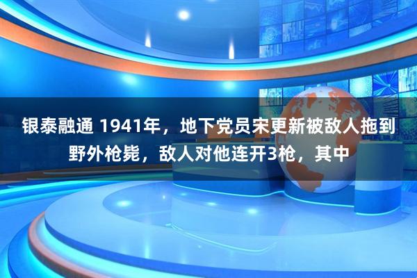 银泰融通 1941年，地下党员宋更新被敌人拖到野外枪毙，敌人对他连开3枪，其中