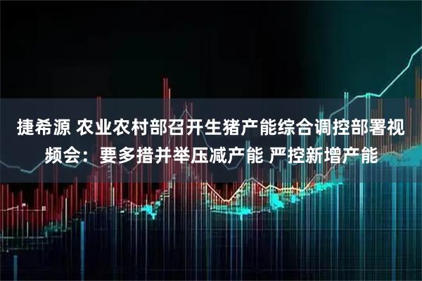 捷希源 农业农村部召开生猪产能综合调控部署视频会：要多措并举压减产能 严控新增产能