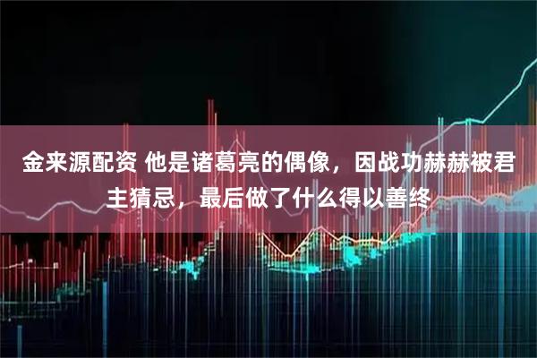 金来源配资 他是诸葛亮的偶像，因战功赫赫被君主猜忌，最后做了什么得以善终