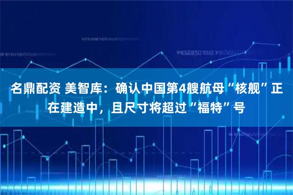 名鼎配资 美智库：确认中国第4艘航母“核舰”正在建造中，且尺寸将超过“福特”号