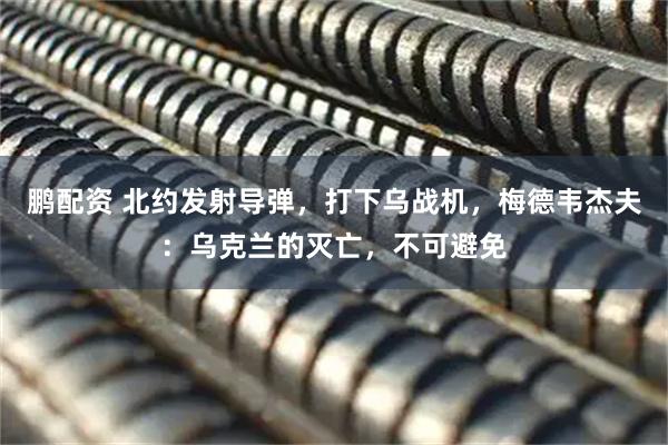 鹏配资 北约发射导弹，打下乌战机，梅德韦杰夫：乌克兰的灭亡，不可避免