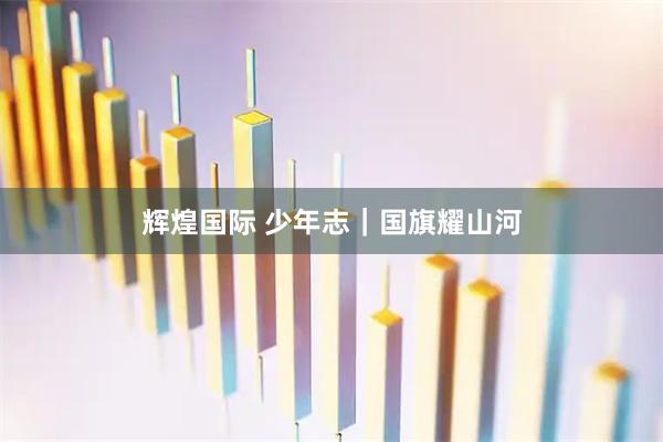 辉煌国际 少年志｜国旗耀山河