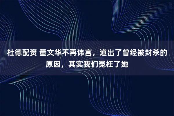 杜德配资 董文华不再讳言,道出了曾经被封杀的原因,其实我们冤枉了她