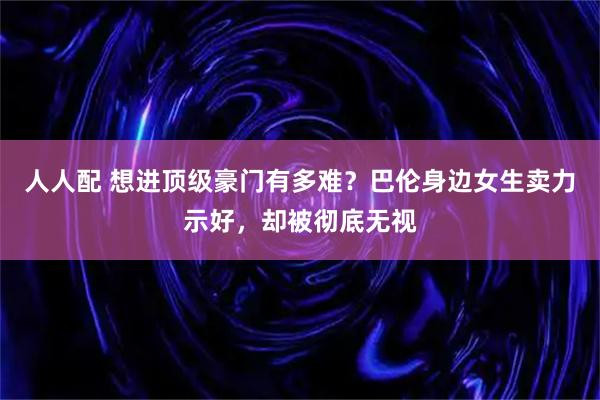 人人配 想进顶级豪门有多难？巴伦身边女生卖力示好，却被彻底无视