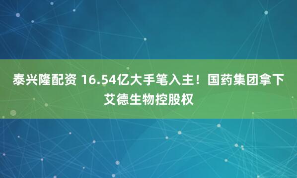 泰兴隆配资 16.54亿大手笔入主！国药集团拿下艾德生物控股权
