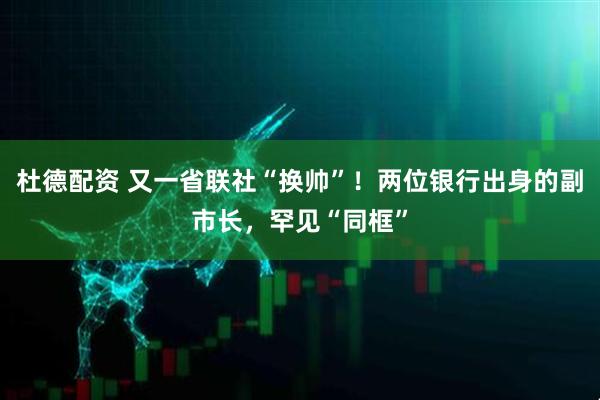 杜德配资 又一省联社“换帅”！两位银行出身的副市长，罕见“同框”