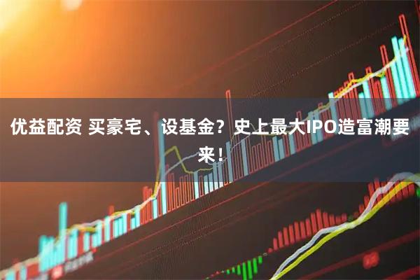 优益配资 买豪宅、设基金？史上最大IPO造富潮要来！