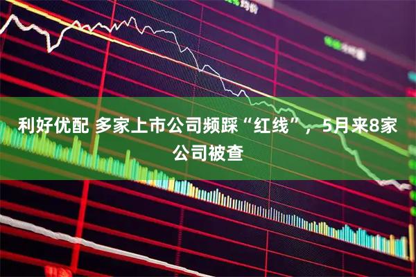 利好优配 多家上市公司频踩“红线”，5月来8家公司被查