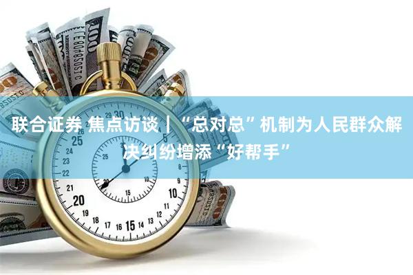 联合证券 焦点访谈|“总对总”机制为人民群众解决纠纷增添“好帮手”
