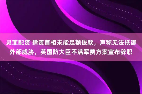 灵菲配资 指责首相未能足额拨款，声称无法抵御外部威胁，英国防大臣不满军费方案宣布辞职