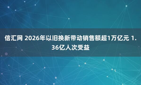 信汇网 2026年以旧换新带动销售额超1万亿元 1.36亿人次受益
