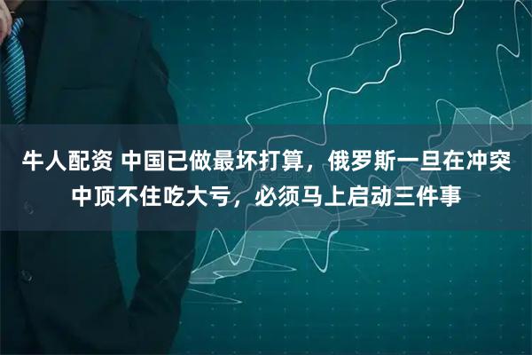 牛人配资 中国已做最坏打算，俄罗斯一旦在冲突中顶不住吃大亏，必须马上启动三件事