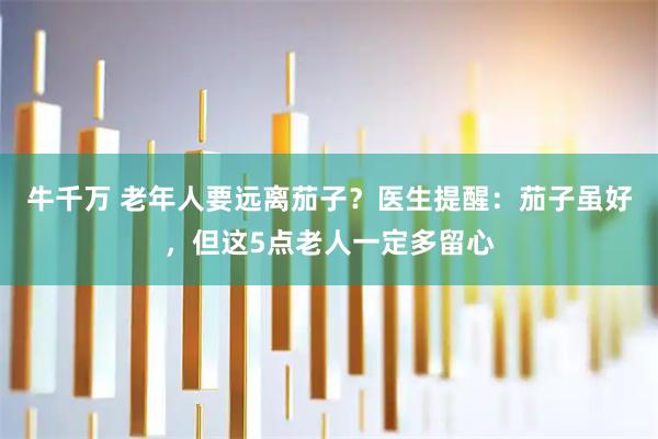 牛千万 老年人要远离茄子？医生提醒：茄子虽好，但这5点老人一定多留心