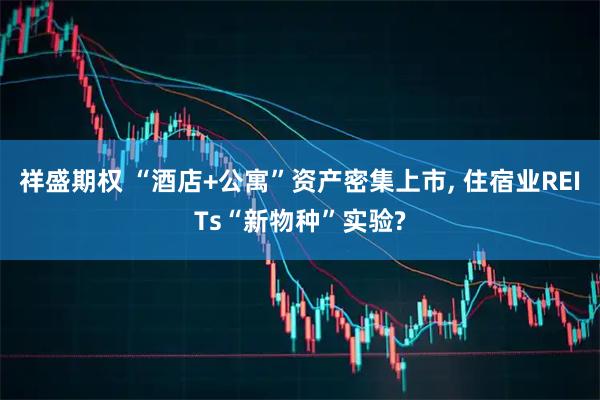 祥盛期权 “酒店+公寓”资产密集上市, 住宿业REITs“新物种”实验?