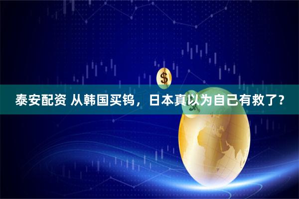 泰安配资 从韩国买钨，日本真以为自己有救了？