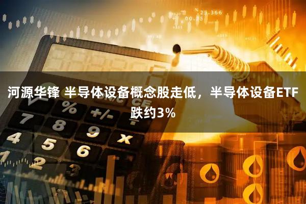 河源华锋 半导体设备概念股走低，半导体设备ETF跌约3%